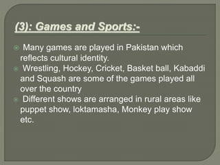  Many games are played in Pakistan which
reflects cultural identity.
 Wrestling, Hockey, Cricket, Basket ball, Kabaddi
and Squash are some of the games played all
over the country
 Different shows are arranged in rural areas like
puppet show, loktamasha, Monkey play show
etc.
 