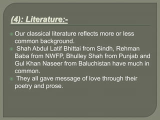  Our classical literature reflects more or less
common background.
 Shah Abdul Latif Bhittai from Sindh, Rehman
Baba from NWFP, Bhulley Shah from Punjab and
Gul Khan Naseer from Baluchistan have much in
common.
 They all gave message of love through their
poetry and prose.
 