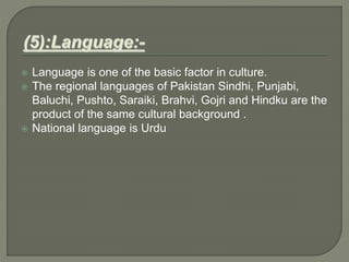  Language is one of the basic factor in culture.
 The regional languages of Pakistan Sindhi, Punjabi,
Baluchi, Pushto, Saraiki, Brahvi, Gojri and Hindku are the
product of the same cultural background .
 National language is Urdu
 