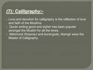  Love and devotion for calligraphy is the reflection of love
and faith of the Muslims.
 Quran writing good and stylish has been popular
amongst the Muslim for all the times.
 Mehmood Ghaznavi and Aurangzeb, Alamgir were the
Master of Calligraphy.
 