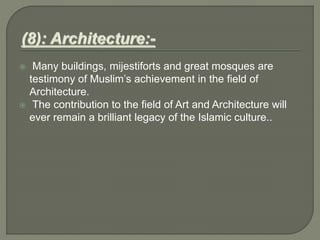  Many buildings, mijestiforts and great mosques are
testimony of Muslim’s achievement in the field of
Architecture.
 The contribution to the field of Art and Architecture will
ever remain a brilliant legacy of the Islamic culture..
 