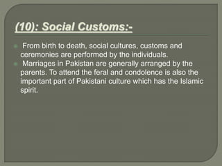  From birth to death, social cultures, customs and
ceremonies are performed by the individuals.
 Marriages in Pakistan are generally arranged by the
parents. To attend the feral and condolence is also the
important part of Pakistani culture which has the Islamic
spirit.
 