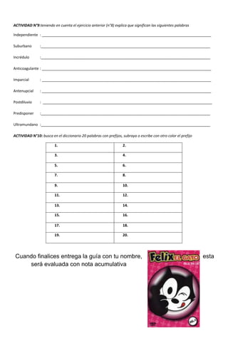 ACTIVIDAD N°9:teniendo en cuenta el ejercicio anterior (n°8) explica que significan las siguientes palabras
Independiente : ___________________________________________________________________________________
Suburbano :___________________________________________________________________________________
Incrédulo :___________________________________________________________________________________
Anticoagulante : ___________________________________________________________________________________
Imparcial : ___________________________________________________________________________________
Antenupcial : ___________________________________________________________________________________
Postdiluvio : ___________________________________________________________________________________
Predisponer :___________________________________________________________________________________
Ultramundano :___________________________________________________________________________________
ACTIVIDAD N°10: busca en el diccionario 20 palabras con prefijos, subraya o escribe con otro color el prefijo
1. 2.
3. 4.
5. 6.
7. 8.
9. 10.
11. 12.
13. 14.
15. 16.
17. 18.
19. 20.
Cuando finalices entrega la guía con tu nombre, esta
será evaluada con nota acumulativa
 