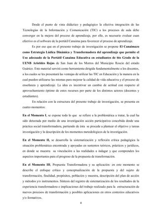 4
Desde el punto de vista didáctico y pedagógico la efectiva integración de las
Tecnologías de la Información y Comunicación (TIC) a los procesos de aula debe
converger en la mejora del proceso de aprendizaje, por ello, es necesario evaluar cuan
efectivo es el software de la portátil Canaima para favorecer el proceso de aprendizaje.
Es por eso que en el presente trabajo de investigación se propone El Canaimazo
como Estrategia Lúdica Dinámica y Transformadora del aprendizaje que permite el
Uso adecuado de la Portátil Canaima Educativa en estudiantes de 6to Grado de la
UENB Arístides Rojas de San Juan de los Morros del Municipio Roscio del estado
Guárico. Este material servirá como herramienta dirigida fundamentalmente a los docentes,
a los cuales se les presentará las ventajas de utilizar las TIC en Educación y la manera en la
cual pueden utilizarse las mismas para mejorar la calidad de vida educativa y el proceso de
enseñanza y aprendizaje. La idea es incentivar un cambio de actitud con respecto al
aprovechamiento óptimo de estos recursos por parte de los distintos actores (docentes y
estudiantes).
En relación con la estructura del presente trabajo de investigación, se presenta en
cuatro momentos:
En el Momento I, se expone todo lo que se refiere a la problemática a tratar, la cual ha
sido detectada por medio de una investigación acción participativa concebida desde una
práctica social transformadora, partiendo de ésta se procede a plantear el objetivo y tareas
investigación y la descripción de los momentos metodológicos de la investigación.
En el Momento II, se desarrolla la sistematización y reflexión crítica pedagógica la
situación problemática encontrada y apoyadas en sustentos teóricos, prácticos y jurídicos,
en donde se muestra su vinculación a las realidades a indagar y que comprenden los
aspectos importantes para el progreso de la propuesta de transformación.
En el Momento III, Propuesta Transformadora y su aplicación: en este momento se
describe el enfoque crítico y conceptualización de la propuesta y del sujeto de
transformación, finalidad, propósitos, población y muestra, descripción del plan de acción
y métodos y/o instrumentos. Síntesis del registro de sistematización de los resultados de la
experiencia transformadora e implicaciones del trabajo realizado para la estructuración de
nuevos procesos de transformación y posibles aplicaciones en otros contextos educativos
y/o formativos.
 