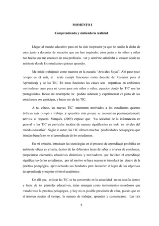 6
MOMENTO I
Comprendiendo y sintiendo la realidad
Llegar al mundo educativo para mí ha sido inspirador ya que he tenido la dicha de
estar junto a docentes de vocación que me han inspirado, estos junto a los niños y niñas
han hecho que me enamore de esta profesión, ver y sentirme satisfecha al educar desde un
ambiente donde los estudiantes quieran aprender.
Me inicié trabajando como maestra en la escuela “Arístides Rojas”. Ahí pasé poco
tiempo en el aula, el resto cumplí funciones como docente de Recursos para el
Aprendizaje y de las TIC. En estas funciones las clases son impartidas en ambientes
motivadores tanto para mí como para mis niños y niñas, espacios donde las TIC son las
protagonistas. Desde mi desempeño he podido saborear y experimentar el gusto de los
estudiantes por participar, y hacer uso de las TIC.
A tal efecto, las nuevas TIC’ mantienen motivados a los estudiantes quienes
dedican más tiempo a trabajar y aprenden más porque se encuentran permanentemente
activos, al respecto, Marqués. (2005) expuso: que “La sociedad de la información en
general y las TIC en particular inciden de manera significativa en todo los niveles del
mundo educativo”. Según el autor, las TIC ofrecen muchas posibilidades pedagógicas que
brindan beneficios en el aprendizaje de los estudiantes.
En mi opinión, introducir las tecnologías en el proceso de aprendizaje posibilita un
ambiente eficaz en el aula, dentro de las diferentes áreas de saber y niveles de enseñanza,
propiciando escenarios educativos dinámicos y motivadores que facilitan el aprendizaje
significativo de los estudiantes, por tal motivo se hace necesario introducirlas dentro de la
práctica pedagógica, aprovechando sus bondades para favorecer el logro de los objetivos
de aprendizaje y mejorar el nivel académico.
De allí que, utilizar las TIC se ha convertido en la actualidad en un desafío dentro
y fuera de los planteles educativos, éstas emergen como instrumentos novedosos que
transforman la práctica pedagógica, y hoy no es posible prescindir de ellas, puesto que en
sí mismas pautan el tiempo, la manera de trabajar, aprender y comunicarse. Las tics
 