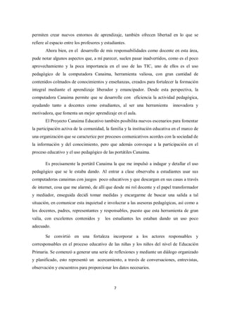 7
permiten crear nuevos entornos de aprendizaje, también ofrecen libertad en lo que se
refiere al espacio entre los profesores y estudiantes.
Ahora bien, en el desarrollo de mis responsabilidades como docente en esta área,
pude notar algunos aspectos que, a mí parecer, suelen pasar inadvertidos, como es el poco
aprovechamiento y la poca importancia en el uso de las TIC, uno de ellos es el uso
pedagógico de la computadora Canaima, herramienta valiosa, con gran cantidad de
contenidos colmados de conocimientos y enseñanzas, creados para fortalecer la formación
integral mediante el aprendizaje liberador y emancipador. Desde esta perspectiva, la
computadora Canaima permite que se desarrolle con eficiencia la actividad pedagógica,
ayudando tanto a docentes como estudiantes, al ser una herramienta innovadora y
motivadora, que fomenta un mejor aprendizaje en el aula.
El Proyecto Canaima Educativo también posibilita nuevos escenarios para fomentar
la participación activa de la comunidad, la familia y la institución educativa en el marco de
una organización que se caracterice por procesos comunicativos acordes con la sociedad de
la información y del conocimiento, pero que además convoque a la participación en el
proceso educativo y el uso pedagógico de las portátiles Canaima.
Es precisamente la portátil Canaima la que me impulsó a indagar y detallar el uso
pedagógico que se le estaba dando. Al entrar a clase observaba a estudiantes usar sus
computadoras canaimas con juegos poco educativos y que descargan en sus casas a través
de internet, cosa que me alarmó, de allí que desde mi rol docente y el papel transformador
y mediador, enseguida decidí tomar medidas y encargarme de buscar una salida a tal
situación, en comunicar esta inquietud e involucrar a las asesoras pedagógicas, así como a
los docentes, padres, representantes y responsables, puesto que esta herramienta de gran
valía, con excelentes contenidos y los estudiantes les estaban dando un uso poco
adecuado.
Se convirtió en una fortaleza incorporar a los actores responsables y
corresponsables en el proceso educativo de las niñas y los niños del nivel de Educación
Primaria. Se comenzó a generar una serie de reflexiones y mediante un diálogo organizado
y planificado, esto representó un acercamiento, a través de conversaciones, entrevistas,
observación y encuentros para proporcionar los datos necesarios.
 