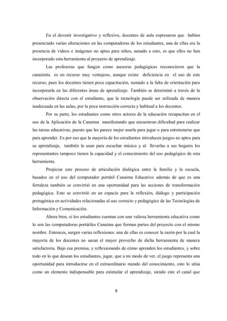 8
En el devenir investigativo y reflexivo, docentes de aula expresaron que habían
presenciado varias alteraciones en las computadoras de los estudiantes, una de ellas era la
presencia de videos e imágenes no aptas para niños, aunado a esto, es que ellos no han
incorporado esta herramienta al proyecto de aprendizaje.
Las profesoras que fungen como asesoras pedagógicas reconocieron que la
canaimita es un recurso muy ventajoso, aunque existe deficiencia en el uso de este
recurso, pues los docentes tienen poca capacitación, sumado a la falta de orientación para
incorporarla en las diferentes áreas de aprendizaje. También se determinó a través de la
observación directa con el estudiante, que la tecnología puede ser utilizada de manera
inadecuada en las aulas, por la poca instrucción correcta y habitual a los docentes.
Por su parte, los estudiantes como otros actores de la educación recapacitan en el
uso de la Aplicación de la Canaima manifestando que encuentran dificultad para realizar
las tareas educativas, puesto que les parece mejor usarla para jugar o para entretenerse que
para aprender. Es por eso que la mayoría de los estudiantes introducen juegos no aptos para
su aprendizaje, también la usan para escuchar música y al llevarlas a sus hogares los
representantes tampoco tienen la capacidad y el conocimiento del uso pedagógico de esta
herramienta.
Propiciar este proceso de articulación dialógica entre la familia y la escuela,
basados en el uso del computador portátil Canaima Educativo además de que es una
fortaleza también se convirtió en una oportunidad para las acciones de transformación
pedagógica. Esto se convirtió en un espacio para la reflexión, diálogo y participación
protagónica en actividades relacionadas al uso correcto y pedagógico de las Tecnologías de
Información y Comunicación.
Ahora bien, si los estudiantes cuentan con una valiosa herramienta educativa como
lo son las computadoras portátiles Canaima que forman partes del proyecto con el mismo
nombre. Entonces, surgen varias reflexiones: una de ellas es conocer la razón por la cual la
mayoría de los docentes no sacan el mayor provecho de dicha herramienta de manera
satisfactoria. Bajo esa premisa, y reflexionando de cómo aprenden los estudiantes, y sobre
todo en lo que desean los estudiantes, jugar, que a mi modo de ver, el juego representa una
oportunidad para introducirse en el extraordinario mundo del conocimiento, esto lo sitúa
como un elemento indispensable para estimular el aprendizaje, siendo este el canal que
 