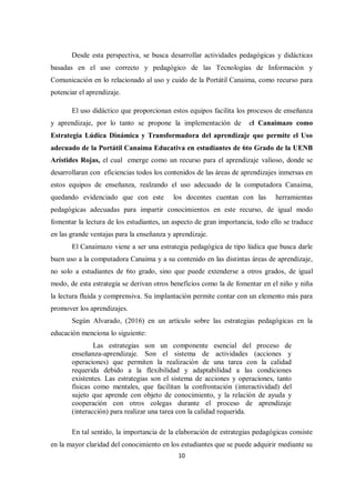 10
Desde esta perspectiva, se busca desarrollar actividades pedagógicas y didácticas
basadas en el uso correcto y pedagógico de las Tecnologías de Información y
Comunicación en lo relacionado al uso y cuido de la Portátil Canaima, como recurso para
potenciar el aprendizaje.
El uso didáctico que proporcionan estos equipos facilita los procesos de enseñanza
y aprendizaje, por lo tanto se propone la implementación de el Canaimazo como
Estrategia Lúdica Dinámica y Transformadora del aprendizaje que permite el Uso
adecuado de la Portátil Canaima Educativa en estudiantes de 6to Grado de la UENB
Arístides Rojas, el cual emerge como un recurso para el aprendizaje valioso, donde se
desarrollaran con eficiencias todos los contenidos de las áreas de aprendizajes inmersas en
estos equipos de enseñanza, realzando el uso adecuado de la computadora Canaima,
quedando evidenciado que con este los docentes cuentan con las herramientas
pedagógicas adecuadas para impartir conocimientos en este recurso, de igual modo
fomentar la lectura de los estudiantes, un aspecto de gran importancia, todo ello se traduce
en las grande ventajas para la enseñanza y aprendizaje.
El Canaimazo viene a ser una estrategia pedagógica de tipo lúdica que busca darle
buen uso a la computadora Canaima y a su contenido en las distintas áreas de aprendizaje,
no solo a estudiantes de 6to grado, sino que puede extenderse a otros grados, de igual
modo, de esta estrategia se derivan otros beneficios como la de fomentar en el niño y niña
la lectura fluida y comprensiva. Su implantación permite contar con un elemento más para
promover los aprendizajes.
Según Alvarado, (2016) en un artículo sobre las estrategias pedagógicas en la
educación menciona lo siguiente:
Las estrategias son un componente esencial del proceso de
enseñanza-aprendizaje. Son el sistema de actividades (acciones y
operaciones) que permiten la realización de una tarea con la calidad
requerida debido a la flexibilidad y adaptabilidad a las condiciones
existentes. Las estrategias son el sistema de acciones y operaciones, tanto
físicas como mentales, que facilitan la confrontación (interactividad) del
sujeto que aprende con objeto de conocimiento, y la relación de ayuda y
cooperación con otros colegas durante el proceso de aprendizaje
(interacción) para realizar una tarea con la calidad requerida.
En tal sentido, la importancia de la elaboración de estrategias pedagógicas consiste
en la mayor claridad del conocimiento en los estudiantes que se puede adquirir mediante su
 