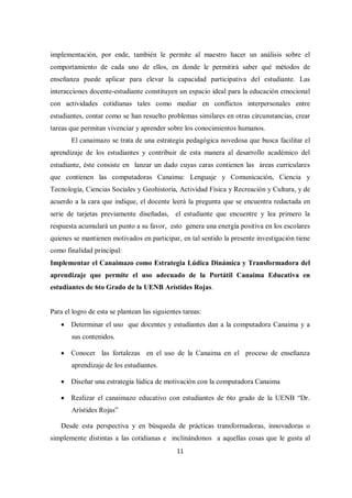 11
implementación, por ende, también le permite al maestro hacer un análisis sobre el
comportamiento de cada uno de ellos, en donde le permitirá saber qué métodos de
enseñanza puede aplicar para elevar la capacidad participativa del estudiante. Las
interacciones docente-estudiante constituyen un espacio ideal para la educación emocional
con actividades cotidianas tales como mediar en conflictos interpersonales entre
estudiantes, contar como se han resuelto problemas similares en otras circunstancias, crear
tareas que permitan vivenciar y aprender sobre los conocimientos humanos.
El canaimazo se trata de una estrategia pedagógica novedosa que busca facilitar el
aprendizaje de los estudiantes y contribuir de esta manera al desarrollo académico del
estudiante, éste consiste en lanzar un dado cuyas caras contienen las áreas curriculares
que contienen las computadoras Canaima: Lenguaje y Comunicación, Ciencia y
Tecnología, Ciencias Sociales y Geohistoria, Actividad Física y Recreación y Cultura, y de
acuerdo a la cara que indique, el docente leerá la pregunta que se encuentra redactada en
serie de tarjetas previamente diseñadas, el estudiante que encuentre y lea primero la
respuesta acumulará un punto a su favor, esto genera una energía positiva en los escolares
quienes se mantienen motivados en participar, en tal sentido la presente investigación tiene
como finalidad principal:
Implementar el Canaimazo como Estrategia Lúdica Dinámica y Transformadora del
aprendizaje que permite el uso adecuado de la Portátil Canaima Educativa en
estudiantes de 6to Grado de la UENB Arístides Rojas.
Para el logro de esta se plantean las siguientes tareas:
 Determinar el uso que docentes y estudiantes dan a la computadora Canaima y a
sus contenidos.
 Conocer las fortalezas en el uso de la Canaima en el proceso de enseñanza
aprendizaje de los estudiantes.
 Diseñar una estrategia lúdica de motivación con la computadora Canaima
 Realizar el canaimazo educativo con estudiantes de 6to grado de la UENB “Dr.
Arístides Rojas”
Desde esta perspectiva y en búsqueda de prácticas transformadoras, innovadoras o
simplemente distintas a las cotidianas e inclinándonos a aquellas cosas que le gusta al
 
