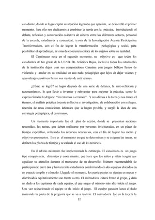 12
estudiante, donde se logre captar su atención logrando que aprenda, se desarrolló el primer
momento. Para ello nos dedicarnos a combinar la teoría con la práctica, introduciendo el
debate, reflexión y construcción colectiva de saberes entre los diferentes actores, personal
de la escuela, estudiantes y comunidad, través de la Investigación Acción Participativa
Transformadora, con el fin de lograr la transformación pedagógica y social, para
posibilitar el aprendizaje, la toma de conciencia crítica de los sujetos sobre su realidad.
El Canaimazo nace en el segundo momento, su objetivo es que todos los
estudiantes de 6to grado de la UENB. Dr. Arístides Rojas, inclusive todos los estudiantes
de la institución dejen usar sus computadoras Canaima con juegos bélicos llenos de
violencia y anular en su totalidad un uso nada pedagógico que lejos de dejar valores y
aprendizajes positivos llenan sus mentes de anti valores.
¿Cómo se logró? se logró después de una serie de debates, la auto-reflexión y
razonamientos, lo que llevó a inventar y reinventar para mejorar la práctica, como lo
expresa Simón Rodríguez: “inventamos o erramos”. Y nos dimos a la tarea y nos dimos el
tiempo, el análisis práctica docente reflexiva e investigadora, de colaboración con colegas,
necesita de unas condiciones laborales que la hagan posible, y surgió la idea de una
estrategia pedagógica, el canaimazo,
Un momento importante fue el plan de acción, donde se presentan acciones
resumidas, las tareas, que deben realizarse por personas involucradas, en un plazo de
tiempo específico, utilizando los recursos necesarios, con el fin de lograr las metas y
objetivos propuestos. Este es el momento en que se determinan y se asignan las tareas, se
definen los plazos de tiempo y se calcula el uso de los recursos.
En el último momento fue implementada la estrategia. El canaimazo es un juego
tipo competencia, dinámico y emocionante, que hace que los niños y niñas tengan que
agudizar su atención durante el transcurso de su desarrollo. Número recomendable de
participantes: entre dos y hasta treinta estudiantes conformando en dos equipos ubicados en
un espacio amplio y cómodo. Llegado el momento, los participantes se sientan en mesas y
distribuidos equitativamente uno frente a otro. El animador/a estará frente al grupo, y dará
un dado a los capitanes de cada equipo, el que saque el número más alto inicia el juego.
Una vez seleccionado el equipo se da inicio al juego. El equipo ganador lanza el dado
marcando la pauta de la pregunta que se va a realizar. El animador/a lee en la tarjeta la
 
