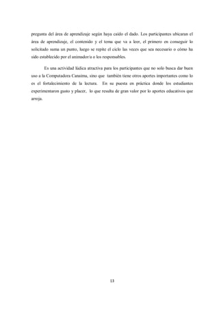 13
pregunta del área de aprendizaje según haya caído el dado. Los participantes ubicaran el
área de aprendizaje, el contenido y el tema que va a leer, el primero en conseguir lo
solicitado suma un punto, luego se repite el ciclo las veces que sea necesario o cómo ha
sido establecido por el animador/a o los responsables.
Es una actividad lúdica atractiva para los participantes que no solo busca dar buen
uso a la Computadora Canaima, sino que también tiene otros aportes importantes como lo
es el fortalecimiento de la lectura. En su puesta en práctica donde los estudiantes
experimentaron gusto y placer, lo que resulta de gran valor por lo aportes educativos que
arroja.
 
