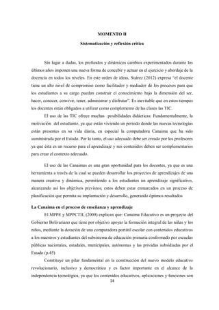 14
MOMENTO II
Sistematización y reflexión crítica
Sin lugar a dudas, los profundos y dinámicos cambios experimentados durante los
últimos años imponen una nueva forma de concebir y actuar en el ejercicio y abordaje de la
docencia en todos los niveles. En este orden de ideas, Suárez (2012) expresa “el docente
tiene un alto nivel de compromiso como facilitador y mediador de los procesos para que
los estudiantes a su cargo puedan construir el conocimiento bajo la dimensión del ser,
hacer, conocer, convivir, tener, administrar y disfrutar”. Es inevitable que en estos tiempos
los docentes están obligados a utilizar como complemento de las clases las TIC.
El uso de las TIC ofrece muchas posibilidades didácticas: Fundamentalmente, la
motivación del estudiante, ya que están viviendo un periodo donde las nuevas tecnologías
están presentes en su vida diaria, en especial la computadora Canaima que ha sido
suministrada por el Estado. Por lo tanto, el uso adecuado debe ser creado por los profesores
ya que ésta es un recurso para el aprendizaje y sus contenidos deben ser complementarios
para crear el contexto adecuado.
El uso de las Canaimas es una gran oportunidad para los docentes, ya que es una
herramienta a través de la cual se pueden desarrollar los proyectos de aprendizajes de una
manera creativa y dinámica, permitiendo a los estudiantes un aprendizaje significativo,
alcanzando así los objetivos previstos; estos deben estar enmarcados en un proceso de
planificación que permita su implantación y desarrollo, generando óptimos resultados
La Canaima en el proceso de enseñanza y aprendizaje
El MPPE y MPPCTII, (2009) explican que: Canaima Educativo es un proyecto del
Gobierno Bolivariano que tiene por objetivo apoyar la formación integral de las niñas y los
niños, mediante la dotación de una computadora portátil escolar con contenidos educativos
a los maestros y estudiantes del subsistema de educación primaria conformado por escuelas
públicas nacionales, estadales, municipales, autónomas y las privadas subsidiadas por el
Estado (p.45)
Constituye un pilar fundamental en la construcción del nuevo modelo educativo
revolucionario, inclusivo y democrático y es factor importante en el alcance de la
independencia tecnológica, ya que los contenidos educativos, aplicaciones y funciones son
 