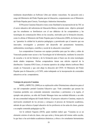 15
totalmente desarrollados en Software Libre por talento venezolano. Su ejecución está a
cargo del Ministerio del Poder Popular para la Educación, conjuntamente con el Ministerio
del Poder Popular para Ciencia, Tecnología e Industrias Intermedias.
El Proyecto Canaima Educativo tiene como finalidad la incorporación de las TIC en
el sector educativo del subsistema de Educación Básica, teniendo como objetivo principal
que los estudiantes se familiaricen con el uso didáctico de las computadoras y las
tecnologías de comunicación libres en las escuelas, motivados por la formación docente,
como lo afirma el Ministerio del Poder Popular para la Educación (2009), de forma tal que
se: “garantice la calidad de la práctica pedagógica y permitiendo que el maestro que sea
innovador, investigador y promotor del desarrollo del pensamiento humanista,
ambientalista, tecnológico, científico y social de la educación venezolana”.
Las computadoras Canaimas son equipos portátiles para que los niños y niñas de
Venezuela puedan tener acceso a las Tecnologías de la Información, mediante la conexión
de escuelas a la red de Internet y de la formación para el buen uso de estas tecnologías
desde edades tempranas. Dichas computadoras tienen una edición especial de la
distribución Canaima GNU/Linux, el sistema operativo de código abierto (software libre)
creado en Venezuela y que está abajo la dirección del CNTI. El Ministerio del Poder
Popular para la Educación y el CNTI, están trabajando en la incorporación de contenidos
educativos en las computadoras.
Ventajas de proyecto Canaima
MPPE y MPPCTII, (2009).en su explicación sobre Orientaciones educativas para el
uso del computador portátil Canaima Educativo que: Todo contenidos que poseen las
Canaimas portátiles son contenido netamente venezolano y pertinentes a la región, el
ejemplo más práctico, un niño del Estado Monagas tiene una realidad diferente a un niño
de una comunidad indígena del Estado Bolívar. El proyecto educativo Canaima, mejora la
motivación estudiantil de los jóvenes y enriquece el proceso de formación académica,
además de que refuerza el papel educativo de los profesores en las aulas de clases, gracias
a su amplio contenido pedagógico (p.78)
Así lo enfatizó Figueira (2010), quien también indicó que: "Canaima no es un
elemento externo al aula de clases, sino que actúa y forma parte del mismo salón escolar,
lo que hace a las actividades académicas dinámicas y ofrece a los estudiantes herramientas
 