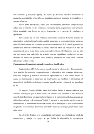 16
más avanzadas y didácticas" (p.89) . Se aspira que Canaima educativo transforme la
educación, convirtiendo a los niños en ciudadanos curiosos, creativos, investigadores y
además reflexivos.
Por su parte, Saco (2012), señala que “los materiales educativos computarizados
deben estar en relación con los contenidos curriculares de las asignaturas y tener el medio
físico apropiado para lograr un mejor desempeño en el proceso de enseñanza y
aprendizaje”.
Pero además de ser una poderosa herramienta educativa, Canaima aumenta la
capacidad de socialización de los niños, debido a que tanto la computadora como todos sus
contenidos interactivos son elementos que se encuentran dentro de la escuela y pueden ser
compartidos entre los compañeros de clases, situación difícil de realizar si el niño se
encuentra solo en su hogar frente a una computadora. No es individualismo, sino que a la
vez que permite que cada niño, de acuerdo con sus capacidades, evolucione con ese
elemento de interacción que tiene en su escritorio, interactúe con otros niños. Canaima
refuerza ese sentido social.
Canaima como Herramienta para el Aprendizaje Significativo
Según Jiménez (2013), las nuevas tecnologías de la Información y Comunicación:
“son aquellas herramientas computacionales e informáticas que procesan, almacenan,
sintetizan, recuperan y presentan información representada de la más variada forma. Es
decir, son herramientas y materiales de construcción que facilitan el aprendizaje, el
desarrollo de habilidades y distintas formas de aprender, estilos y ritmos de los aprendices
(p. 3).
Al respecto, Sánchez (2014), señala la Canaima facilita la incorporación de una
didáctica tecnológica, que la define como: “la corriente que considera el acto didáctico
como la introducción de los recursos tecnológicos en la transmisión didáctica, es decir, es
utilizar la tecnología en la enseñanza” (p.46). A partir de lo mencionado anteriormente, se
considera que la herramienta educativa Canaima, es un medio por el cual los estudiantes
integran los conocimientos, desarrollan habilidades mentales, investigan, interactúan, crean
entre otros.
En este orden de ideas, se le suma el poder motivador y la posibilidad que brinda de
comunicarse y trabajar en equipo, lo que facilita la adquisición de aprendizajes
 