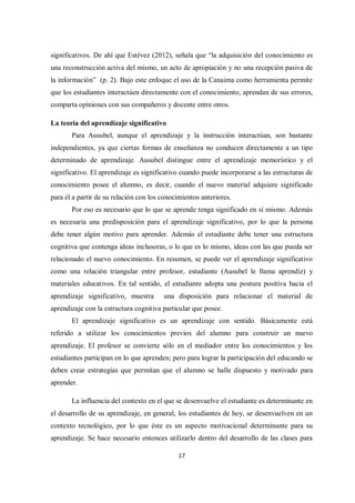 17
significativos. De ahí que Estévez (2012), señala que “la adquisición del conocimiento es
una reconstrucción activa del mismo, un acto de apropiación y no una recepción pasiva de
la información” (p. 2). Bajo este enfoque el uso de la Canaima como herramienta permite
que los estudiantes interactúen directamente con el conocimiento, aprendan de sus errores,
comparta opiniones con sus compañeros y docente entre otros.
La teoría del aprendizaje significativo
Para Ausubel, aunque el aprendizaje y la instrucción interactúan, son bastante
independientes, ya que ciertas formas de enseñanza no conducen directamente a un tipo
determinado de aprendizaje. Ausubel distingue entre el aprendizaje memorístico y el
significativo. El aprendizaje es significativo cuando puede incorporarse a las estructuras de
conocimiento posee el alumno, es decir, cuando el nuevo material adquiere significado
para él a partir de su relación con los conocimientos anteriores.
Por eso es necesario que lo que se aprende tenga significado en sí mismo. Además
es necesaria una predisposición para el aprendizaje significativo, por lo que la persona
debe tener algún motivo para aprender. Además el estudiante debe tener una estructura
cognitiva que contenga ideas inclusoras, o lo que es lo mismo, ideas con las que pueda ser
relacionado el nuevo conocimiento. En resumen, se puede ver el aprendizaje significativo
como una relación triangular entre profesor, estudiante (Ausubel le llama aprendiz) y
materiales educativos. En tal sentido, el estudiante adopta una postura positiva hacia el
aprendizaje significativo, muestra una disposición para relacionar el material de
aprendizaje con la estructura cognitiva particular que posee.
El aprendizaje significativo es un aprendizaje con sentido. Básicamente está
referido a utilizar los conocimientos previos del alumno para construir un nuevo
aprendizaje. El profesor se convierte sólo en el mediador entre los conocimientos y los
estudiantes participan en lo que aprenden; pero para lograr la participación del educando se
deben crear estrategias que permitan que el alumno se halle dispuesto y motivado para
aprender.
La influencia del contexto en el que se desenvuelve el estudiante es determinante en
el desarrollo de su aprendizaje, en general, los estudiantes de hoy, se desenvuelven en un
contexto tecnológico, por lo que éste es un aspecto motivacional determinante para su
aprendizaje. Se hace necesario entonces utilizarlo dentro del desarrollo de las clases para
 