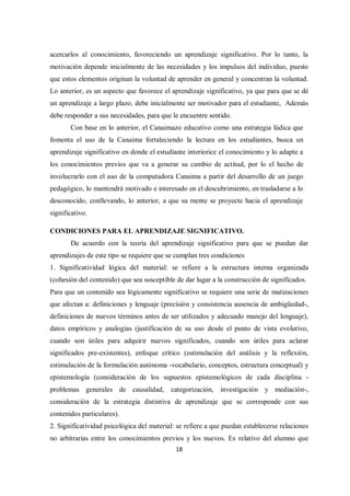 18
acercarlos al conocimiento, favoreciendo un aprendizaje significativo. Por lo tanto, la
motivación depende inicialmente de las necesidades y los impulsos del individuo, puesto
que estos elementos originan la voluntad de aprender en general y concentran la voluntad.
Lo anterior, es un aspecto que favorece el aprendizaje significativo, ya que para que se dé
un aprendizaje a largo plazo, debe inicialmente ser motivador para el estudiante, Además
debe responder a sus necesidades, para que le encuentre sentido.
Con base en lo anterior, el Canaimazo educativo como una estrategia lúdica que
fomenta el uso de la Canaima fortaleciendo la lectura en los estudiantes, busca un
aprendizaje significativo en donde el estudiante interiorice el conocimiento y lo adapte a
los conocimientos previos que va a generar su cambio de actitud, por lo el hecho de
involucrarlo con el uso de la computadora Canaima a partir del desarrollo de un juego
pedagógico, lo mantendrá motivado e interesado en el descubrimiento, en trasladarse a lo
desconocido, conllevando, lo anterior, a que su mente se proyecte hacia el aprendizaje
significativo.
CONDICIONES PARA EL APRENDIZAJE SIGNIFICATIVO.
De acuerdo con la teoría del aprendizaje significativo para que se puedan dar
aprendizajes de este tipo se requiere que se cumplan tres condiciones
1. Significatividad lógica del material: se refiere a la estructura interna organizada
(cohesión del contenido) que sea susceptible de dar lugar a la construcción de significados.
Para que un contenido sea lógicamente significativo se requiere una serie de matizaciones
que afectan a: definiciones y lenguaje (precisión y consistencia ausencia de ambigüedad-,
definiciones de nuevos términos antes de ser utilizados y adecuado manejo del lenguaje),
datos empíricos y analogías (justificación de su uso desde el punto de vista evolutivo,
cuando son útiles para adquirir nuevos significados, cuando son útiles para aclarar
significados pre-existentes), enfoque crítico (estimulación del análisis y la reflexión,
estimulación de la formulación autónoma -vocabulario, conceptos, estructura conceptual) y
epistemología (consideración de los supuestos epistemológicos de cada disciplina -
problemas generales de causalidad, categorización, investigación y mediación-,
consideración de la estrategia distintiva de aprendizaje que se corresponde con sus
contenidos particulares).
2. Significatividad psicológica del material: se refiere a que puedan establecerse relaciones
no arbitrarias entre los conocimientos previos y los nuevos. Es relativo del alumno que
 
