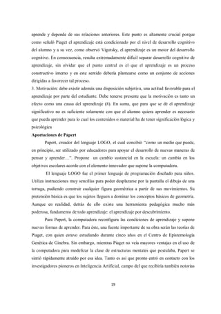 19
aprende y depende de sus relaciones anteriores. Este punto es altamente crucial porque
como señaló Piaget el aprendizaje está condicionado por el nivel de desarrollo cognitivo
del alumno y a su vez, como observó Vigotsky, el aprendizaje es un motor del desarrollo
cognitivo. En consecuencia, resulta extremadamente difícil separar desarrollo cognitivo de
aprendizaje, sin olvidar que el punto central es el que el aprendizaje es un proceso
constructivo interno y en este sentido debería plantearse como un conjunto de acciones
dirigidas a favorecer tal proceso.
3. Motivación: debe existir además una disposición subjetiva, una actitud favorable para el
aprendizaje por parte del estudiante. Debe tenerse presente que la motivación es tanto un
efecto como una causa del aprendizaje (8). En suma, que para que se dé el aprendizaje
significativo no es suficiente solamente con que el alumno quiera aprender es necesario
que pueda aprender para lo cual los contenidos o material ha de tener significación lógica y
psicológica
Aportaciones de Papert
Papert, creador del lenguaje LOGO, el cual concibió “como un medio que puede,
en principio, ser utilizado por educadores para apoyar el desarrollo de nuevas maneras de
pensar y aprender…”. Propone un cambio sustancial en la escuela: un cambio en los
objetivos escolares acorde con el elemento innovador que supone la computadora.
El lenguaje LOGO fue el primer lenguaje de programación diseñado para niños.
Utiliza instrucciones muy sencillas para poder desplazarse por la pantalla el dibujo de una
tortuga, pudiendo construir cualquier figura geométrica a partir de sus movimientos. Su
pretensión básica es que los sujetos lleguen a dominar los conceptos básicos de geometría.
Aunque en realidad, detrás de ello existe una herramienta pedagógica mucho más
poderosa, fundamento de todo aprendizaje: el aprendizaje por descubrimiento.
Para Papert, la computadora reconfigura las condiciones de aprendizaje y supone
nuevas formas de aprender. Para éste, una fuente importante de su obra serán las teorías de
Piaget, con quien estuvo estudiando durante cinco años en el Centro de Epistemología
Genética de Ginebra. Sin embargo, mientras Piaget no veía mayores ventajas en el uso de
la computadora para modelizar la clase de estructuras mentales que postulaba, Papert se
sintió rápidamente atraído por esa idea. Tanto es así que pronto entró en contacto con los
investigadores pioneros en Inteligencia Artificial, campo del que recibiría también notorias
 