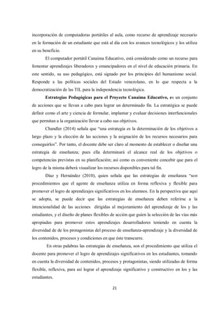 21
incorporación de computadoras portátiles al aula, como recurso de aprendizaje necesario
en la formación de un estudiante que está al día con los avances tecnológicos y los utiliza
en su beneficio.
El computador portátil Canaima Educativo, está considerado como un recurso para
fomentar aprendizajes liberadores y emancipadores en el nivel de educación primaria. En
este sentido, su uso pedagógico, está signado por los principios del humanismo social.
Responde a las políticas sociales del Estado venezolano, en lo que respecta a la
democratización de las TIL para la independencia tecnológica.
Estrategias Pedagógicas para el Proyecto Canaima Educativo, es un conjunto
de acciones que se llevan a cabo para lograr un determinado fin. La estratégica se puede
definir como el arte y ciencia de formular, implantar y evaluar decisiones interfuncionales
que permitan a la organización llevar a cabo sus objetivos.
Chandler (2014) señala que “una estrategia es la determinación de los objetivos a
largo plazo y la elección de las acciones y la asignación de los recursos necesarios para
conseguirlos”. Por tanto, el docente debe ser claro al momento de establecer o diseñar una
estrategia de enseñanza; pues ella determinará el alcance real de los objetivos o
competencias previstas en su planificación; así como es conveniente concebir que para el
logro de la misma deberá visualizar los recursos disponibles para tal fin.
Díaz y Hernández (2010), quien señala que las estrategias de enseñanza “son
procedimientos que el agente de enseñanza utiliza en forma reflexiva y flexible para
promover el logro de aprendizajes significativos en los alumnos. En la perspectiva que aquí
se adopta, se puede decir que las estrategias de enseñanza deben referirse a la
intencionalidad de las acciones dirigidas al mejoramiento del aprendizaje de los y las
estudiantes, y el diseño de planes flexibles de acción que guíen la selección de las vías más
apropiadas para promover estos aprendizajes desarrolladores teniendo en cuenta la
diversidad de de los protagonistas del proceso de enseñanza-aprendizaje y la diversidad de
los contenidos, procesos y condiciones en que éste transcurre.
En otras palabras las estrategias de enseñanza, son el procedimiento que utiliza el
docente para promover el logro de aprendizajes significativos en los estudiantes, tomando
en cuenta la diversidad de contenidos, procesos y protagonistas, siendo utilizadas de forma
flexible, reflexiva, para así lograr el aprendizaje significativo y constructivo en los y las
estudiantes.
 