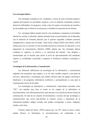 22
Las estrategias lúdicas
Son estrategias centradas en los estudiantes, a través de estas el docente prepara y
organiza previamente las actividades, propicia y crea un ambiente estimulante, positivo,
detecta las dificultades, los progresos, evalúa y hace los ajustes convenientes de acuerdo a
las necesidades que se observen en el proceso y resultados de ejecución de las mismas.
Las estrategias lúdicas pueden motivar a los estudiantes a integrarse en actividades
educativas, sociales y culturales; además, permiten tener un acercamiento con el educando,
con la intención de fomentar prácticas que le generen seguridad, confianza personal,
compañerismo y respeto por los demás. Tanto Farías y Rojas (2010) como Botero (2015)
afirman que ésta se convierte en una actividad esencial en el proceso de educación y en la
adquisición de conocimientos. Martínez (2008), plantea que “las estrategias lúdicas
combinan lo cognitivo, lo afectivo y lo emocional del alumno”. Son dirigidas y
monitoreadas por el docente para elevar el nivel de aprovechamiento del estudiante,
mejorar su sociabilidad, creatividad y propiciar su formación científica, tecnológica y
social”
Tecnologías de la Información y Comunicación
Las diferentes definiciones de tecnologías de la información y comunicación
engloban una concepción muy amplia y a su vez muy variable, respecto a una gama de
servicios, aplicaciones y tecnologías, que utilizan diversos tipos de equipos electrónicos
(hardware) y de programas informáticos (software), y principalmente se usan para la
comunicación a través de las redes.
Las tecnologías de información y comunicación, mayormente conocidas como
“TIC”, son aquellas cuya base se centra en los campos de la informática, la
microelectrónica y las telecomunicaciones, para dar paso a la creación de nuevas formas de
comunicación. Se trata de un conjunto de herramientas o recursos de tipo tecnológico y
comunicacional, que sirven para facilitar la emisión, acceso y tratamiento de la
información mediante códigos variados que pueden corresponder a textos, imágenes,
sonidos, entre otros.
Cebreiro citado por Haraz (2016) expresa que las TIC “giran en torno a cuatro
medios básicos: la informática, la microelectrónica, los multimedia y las
 
