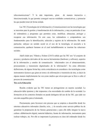 23
telecomunicaciones”. Y lo más importante, giran de manera interactiva e
interconexionada, lo que permite conseguir nuevas realidades comunicativas, y potenciar
las que pueden tener de forma aislada.
Las TIC (Tecnologías de la Información y Comunicaciones) son las tecnologías que
se necesitan para la gestión y transformación de la información, y muy en particular el uso
de ordenadores y programas que permiten crear, modificar, almacenar, proteger y
recuperar esa información. En este caso, los ordenadores o computadoras son
fundamentales para la identificación, selección y registro de la información. De modo
particular, subyace un sentido social en el uso de la tecnología, al asociarla a la
comunicación, quehacer humano en el cual ineludiblemente se insertan las relaciones
sociales.
Adell citado por, Viñarás y Solano (2.013) señala que las TIC son “el conjunto de
proceso y productos derivados de las nuevas herramientas (hardware y software), soportes
de la información y canales de comunicación relacionados con el almacenamiento,
procesamiento y transmisión digitalizados de la información”. En estas diferentes
definiciones, de alguna forma hay cierta coincidencia en considerar a las tecnologías como
instrumentos técnicos que giran en torno a la información o trasmisión de ésta, es decir de
alguna manera implícitamente las ven como medios que sirven para que se lleve a cabo el
proceso de comunicación.
Tics en la Educación
Resulta evidente que las TIC tienen un protagonismo en nuestra sociedad. La
educación debe ajustarse y dar respuestas a las necesidades de cambio de la sociedad. La
formación en los contextos formales no puede desligarse del uso de las TIC, que cada vez
son más asequibles para el alumnado.
Precisamente, para favorecer este proceso que se empieza a desarrollar desde los
entornos educativos informales (familia, ocio,…) la escuela como servicio público ha de
garantizar la preparación de las futuras generaciones y para ello debe integrar la nueva
cultura: alfabetización digital, material didáctico, fuente de información, instrumento para
realizar trabajos, etc. Por ello es importante la presencia en clase del ordenador desde los
 