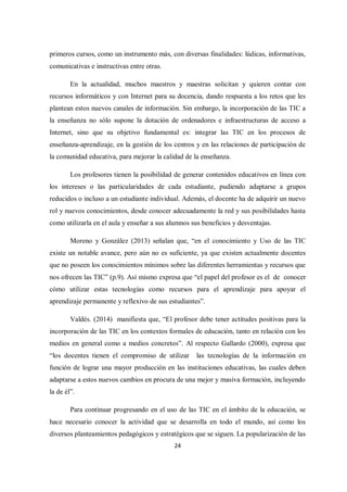 24
primeros cursos, como un instrumento más, con diversas finalidades: lúdicas, informativas,
comunicativas e instructivas entre otras.
En la actualidad, muchos maestros y maestras solicitan y quieren contar con
recursos informáticos y con Internet para su docencia, dando respuesta a los retos que les
plantean estos nuevos canales de información. Sin embargo, la incorporación de las TIC a
la enseñanza no sólo supone la dotación de ordenadores e infraestructuras de acceso a
Internet, sino que su objetivo fundamental es: integrar las TIC en los procesos de
enseñanza-aprendizaje, en la gestión de los centros y en las relaciones de participación de
la comunidad educativa, para mejorar la calidad de la enseñanza.
Los profesores tienen la posibilidad de generar contenidos educativos en línea con
los intereses o las particularidades de cada estudiante, pudiendo adaptarse a grupos
reducidos o incluso a un estudiante individual. Además, el docente ha de adquirir un nuevo
rol y nuevos conocimientos, desde conocer adecuadamente la red y sus posibilidades hasta
como utilizarla en el aula y enseñar a sus alumnos sus beneficios y desventajas.
Moreno y González (2013) señalan que, “en el conocimiento y Uso de las TIC
existe un notable avance, pero aún no es suficiente, ya que existen actualmente docentes
que no poseen los conocimientos mínimos sobre las diferentes herramientas y recursos que
nos ofrecen las TIC” (p.9). Así mismo expresa que “el papel del profesor es el de conocer
cómo utilizar estas tecnologías como recursos para el aprendizaje para apoyar el
aprendizaje permanente y reflexivo de sus estudiantes”.
Valdés. (2014) manifiesta que, “El profesor debe tener actitudes positivas para la
incorporación de las TIC en los contextos formales de educación, tanto en relación con los
medios en general como a medios concretos”. Al respecto Gallardo (2000), expresa que
“los docentes tienen el compromiso de utilizar las tecnologías de la información en
función de lograr una mayor producción en las instituciones educativas, las cuales deben
adaptarse a estos nuevos cambios en procura de una mejor y masiva formación, incluyendo
la de él”.
Para continuar progresando en el uso de las TIC en el ámbito de la educación, se
hace necesario conocer la actividad que se desarrolla en todo el mundo, así como los
diversos planteamientos pedagógicos y estratégicos que se siguen. La popularización de las
 