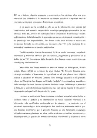 25
TIC en el ámbito educativo comporta y comportará en los próximos años, una gran
revolución que contribuirá a la innovación del sistema educativo e implicará retos de
renovación y mejora de los procesos de enseñanza-aprendizaje.
Si se quiere que la sociedad no solo sea de la información, sino también del
conocimiento, será necesario trabajar desde un enfoque pedagógico para realizar un uso
adecuado de las TIC, a través del cual la creación de comunidades de aprendizaje virtuales
y el tratamiento de la información, la generación de nuevas estrategias de comunicación y
de aprendizaje sean imprescindibles. Para llevar a cabo estas acciones se necesita un
profesorado formado en este ámbito, que involucre a las TIC en la enseñanza de su
alumnado y los oriente en un uso adecuado de ellas.
También conviene destacar la necesidad de llevar a cabo una nueva campaña de
información y formación adecuada para el alumnado, progenitores y profesorado en el
ámbito de las TIC. Creemos que dicha formación debe basarse en dos perspectivas, una
tecnológica y otra humanística.
Ahora bien, este trabajo también se apoya en trabajos de investigación, en este
sentido, Blanco (2012) en su trabajo de grado titulado “El Proyecto Canaima como
estrategia motivadora e innovadora del aprendizaje en el aula plantea como objetivo
Evaluar el desarrollo del Proyecto Canaima como estrategia educativa en los planteles
pilotos del Municipio San Joaquín del Estado Carabobo”. La metodología asumida en
dicha investigación fue de tipo descriptiva con diseño de campo. Debido a que la población
es finita, no se utilizó la técnica de muestreo sino más bien fue una muestra de tipo censo y
estuvo conformado por los 12 docentes del 1er grado.
Los datos se analizaron de forma porcentual a través de la estadística descriptiva, se
utilizaron tablas y gráficos y la interpretación se realizó haciendo referencia a la
información más significativa suministrada por los docentes y se contrasto con el
basamento epistemológico de la investigación. Los resultados permitieron verificar que:
Los docentes confirmaron que el proyecto Canaima es una herramienta pedagógica
utilizada como estrategia donde los niños y niñas se sienten motivados a aprender acerca
de cualquier área, ya que ésta les brinda diversidad de conocimiento y las clases se hacen
 