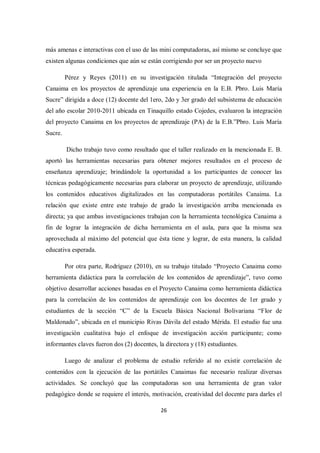 26
más amenas e interactivas con el uso de las mini computadoras, así mismo se concluye que
existen algunas condiciones que aún se están corrigiendo por ser un proyecto nuevo
Pérez y Reyes (2011) en su investigación titulada “Integración del proyecto
Canaima en los proyectos de aprendizaje una experiencia en la E.B. Pbro. Luis María
Sucre” dirigida a doce (12) docente del 1ero, 2do y 3er grado del subsistema de educación
del año escolar 2010-2011 ubicada en Tinaquillo estado Cojedes, evaluaron la integración
del proyecto Canaima en los proyectos de aprendizaje (PA) de la E.B.”Pbro. Luis María
Sucre.
Dicho trabajo tuvo como resultado que el taller realizado en la mencionada E. B.
aportó las herramientas necesarias para obtener mejores resultados en el proceso de
enseñanza aprendizaje; brindándole la oportunidad a los participantes de conocer las
técnicas pedagógicamente necesarias para elaborar un proyecto de aprendizaje, utilizando
los contenidos educativos digitalizados en las computadoras portátiles Canaima. La
relación que existe entre este trabajo de grado la investigación arriba mencionada es
directa; ya que ambas investigaciones trabajan con la herramienta tecnológica Canaima a
fin de lograr la integración de dicha herramienta en el aula, para que la misma sea
aprovechada al máximo del potencial que ésta tiene y lograr, de esta manera, la calidad
educativa esperada.
Por otra parte, Rodríguez (2010), en su trabajo titulado “Proyecto Canaima como
herramienta didáctica para la correlación de los contenidos de aprendizaje”, tuvo como
objetivo desarrollar acciones basadas en el Proyecto Canaima como herramienta didáctica
para la correlación de los contenidos de aprendizaje con los docentes de 1er grado y
estudiantes de la sección “C” de la Escuela Básica Nacional Bolivariana “Flor de
Maldonado”, ubicada en el municipio Rivas Dávila del estado Mérida. El estudio fue una
investigación cualitativa bajo el enfoque de investigación acción participante; como
informantes claves fueron dos (2) docentes, la directora y (18) estudiantes.
Luego de analizar el problema de estudio referido al no existir correlación de
contenidos con la ejecución de las portátiles Canaimas fue necesario realizar diversas
actividades. Se concluyó que las computadoras son una herramienta de gran valor
pedagógico donde se requiere el interés, motivación, creatividad del docente para darles el
 