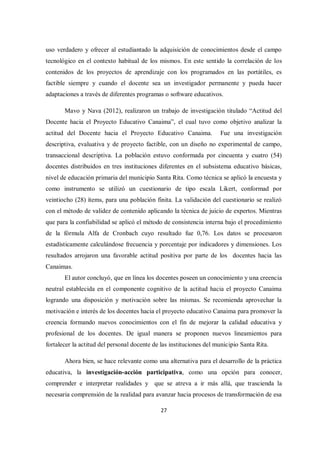 27
uso verdadero y ofrecer al estudiantado la adquisición de conocimientos desde el campo
tecnológico en el contexto habitual de los mismos. En este sentido la correlación de los
contenidos de los proyectos de aprendizaje con los programados en las portátiles, es
factible siempre y cuando el docente sea un investigador permanente y pueda hacer
adaptaciones a través de diferentes programas o software educativos.
Mavo y Nava (2012), realizaron un trabajo de investigación titulado “Actitud del
Docente hacia el Proyecto Educativo Canaima”, el cual tuvo como objetivo analizar la
actitud del Docente hacia el Proyecto Educativo Canaima. Fue una investigación
descriptiva, evaluativa y de proyecto factible, con un diseño no experimental de campo,
transaccional descriptiva. La población estuvo conformada por cincuenta y cuatro (54)
docentes distribuidos en tres instituciones diferentes en el subsistema educativo básicas,
nivel de educación primaria del municipio Santa Rita. Como técnica se aplicó la encuesta y
como instrumento se utilizó un cuestionario de tipo escala Likert, conformad por
veintiocho (28) ítems, para una población finita. La validación del cuestionario se realizó
con el método de validez de contenido aplicando la técnica de juicio de expertos. Mientras
que para la confiabilidad se aplicó el método de consistencia interna bajo el procedimiento
de la fórmula Alfa de Cronbach cuyo resultado fue 0,76. Los datos se procesaron
estadísticamente calculándose frecuencia y porcentaje por indicadores y dimensiones. Los
resultados arrojaron una favorable actitud positiva por parte de los docentes hacia las
Canaimas.
El autor concluyó, que en línea los docentes poseen un conocimiento y una creencia
neutral establecida en el componente cognitivo de la actitud hacia el proyecto Canaima
logrando una disposición y motivación sobre las mismas. Se recomienda aprovechar la
motivación e interés de los docentes hacia el proyecto educativo Canaima para promover la
creencia formando nuevos conocimientos con el fin de mejorar la calidad educativa y
profesional de los docentes. De igual manera se proponen nuevos lineamientos para
fortalecer la actitud del personal docente de las instituciones del municipio Santa Rita.
Ahora bien, se hace relevante como una alternativa para el desarrollo de la práctica
educativa, la investigación-acción participativa, como una opción para conocer,
comprender e interpretar realidades y que se atreva a ir más allá, que trascienda la
necesaria comprensión de la realidad para avanzar hacia procesos de transformación de esa
 