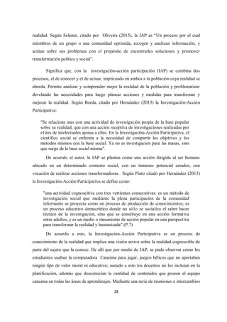 28
realidad. Según Selener, citado por Oliveira (2015), la IAP es “Un proceso por el cual
miembros de un grupo o una comunidad oprimida, recogen y analizan información, y
actúan sobre sus problemas con el propósito de encontrarles soluciones y promover
transformación política y social”.
Significa que, con la investigación-acción participación (IAP) se combina dos
procesos, el de conocer y el de actuar, implicando en ambos a la población cuya realidad se
aborda. Permite analizar y comprender mejor la realidad de la población y problematizar
develando las necesidades para luego planear acciones y medidas para transformar y
mejorar la realidad. Según Borda, citado por Hernández (2013) la Investigación-Acción
Participativa:
"Se relaciona mas con una actividad de investigación propia de la base popular
sobre su realidad, que con una acción receptiva de investigaciones realizadas por
é1ites de intelectuales ajenas a ellas. En la Investigación-Acción Participativa, el
científico social se enfrenta a la necesidad de compartir los objetivos y los
métodos mismos con la base social. Ya no es investigación para las masas, sino
que surge de la base social misma".
De acuerdo al autor, la IAP se plantea como una acción dirigida al ser humano
ubicado en un determinado contexto social, con un inmenso potencial creador, con
vocación de realizar acciones transformadoras. Según Pinto citado por Hernández (2013)
la Investigación-Acción Participativa se define como:
"una actividad cognoscitiva con tres vertientes consecutivas: es un método de
investigación social que mediante la plena participación de la comunidad
informante se proyecta como un proceso de producción de conocimientos; es
un proceso educativo democrático donde no só1o se socializa el saber hacer
técnico de la investigación, sino que se constituye en una acción formativa
entre adultos, y es un medio o mecanismo de acción popular en una perspectiva
para transformar la realidad y humanizada" (P.7)
De acuerdo a esto, la Investigación-Acción Participativa es un proceso de
conocimiento de la realidad que implica una visión activa sobre la realidad cognoscible de
parte del sujeto que la conoce. De allí que por medio de IAP, se pudo observar como los
estudiantes usaban la computadora Canaima para jugar, juegos bélicos que no aportaban
ningún tipo de valor moral ni educativo; aunado a esto los docentes no los incluían en la
planificación, además que desconocían la cantidad de contenidos que poseen el equipo
canaima en todas las áreas de aprendizajes. Mediante una serie de reuniones e intercambios
 
