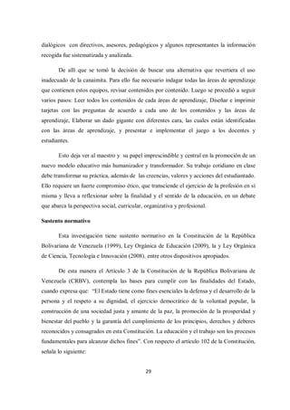 29
dialógicos con directivos, asesores, pedagógicos y algunos representantes la información
recogida fue sistematizada y analizada.
De allí que se tomó la decisión de buscar una alternativa que revertiera el uso
inadecuado de la canaimita. Para ello fue necesario indagar todas las áreas de aprendizaje
que contienen estos equipos, revisar contenidos por contenido. Luego se procedió a seguir
varios pasos: Leer todos los contenidos de cada áreas de aprendizaje, Diseñar e imprimir
tarjetas con las preguntas de acuerdo a cada uno de los contenidos y las áreas de
aprendizaje, Elaborar un dado gigante con diferentes cara, las cuales están identificadas
con las áreas de aprendizaje, y presentar e implementar el juego a los docentes y
estudiantes.
Esto deja ver al maestro y su papel imprescindible y central en la promoción de un
nuevo modelo educativo más humanizador y transformador. Su trabajo cotidiano en clase
debe transformar su práctica, además de las creencias, valores y acciones del estudiantado.
Ello requiere un fuerte compromiso ético, que transciende el ejercicio de la profesión en sí
misma y lleva a reflexionar sobre la finalidad y el sentido de la educación, en un debate
que abarca la perspectiva social, curricular, organizativa y profesional.
Sustento normativo
Esta investigación tiene sustento normativo en la Constitución de la República
Bolivariana de Venezuela (1999), Ley Orgánica de Educación (2009), la y Ley Orgánica
de Ciencia, Tecnología e Innovación (2008). entre otros dispositivos apropiados.
De esta manera el Artículo 3 de la Constitución de la República Bolivariana de
Venezuela (CRBV), contempla las bases para cumplir con las finalidades del Estado,
cuando expresa que: “El Estado tiene como fines esenciales la defensa y el desarrollo de la
persona y el respeto a su dignidad, el ejercicio democrático de la voluntad popular, la
construcción de una sociedad justa y amante de la paz, la promoción de la prosperidad y
bienestar del pueblo y la garantía del cumplimiento de los principios, derechos y deberes
reconocidos y consagrados en esta Constitución. La educación y el trabajo son los procesos
fundamentales para alcanzar dichos fines”. Con respecto el artículo 102 de la Constitución,
señala lo siguiente:
 