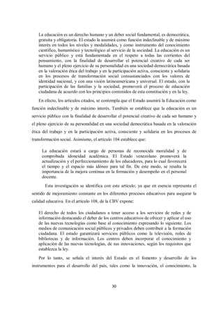 30
La educación es un derecho humano y un deber social fundamental, es democrática,
gratuita y obligatoria. El estado la asumirá como función indeclinable y de máximo
interés en todos los niveles y modalidades, y como instrumento del conocimiento
científico, humanístico y tecnológico al servicio de la sociedad. La educación es un
servicio público y está fundamentada en el respeto a todas las corrientes del
pensamiento, con la finalidad de desarrollar el potencial creativo de cada ser
humano y el pleno ejercicio de su personalidad en una sociedad democrática basada
en la valoración ética del trabajo y en la participación activa, consciente y solidaria
en los procesos de transformación social consustanciados con los valores de
identidad nacional, y con una visión latinoamericana y universal. El estado, con la
participación de las familias y la sociedad, promoverá el proceso de educación
ciudadana de acuerdo con los principios contenidos de esta constitución y en la ley.
En efecto, los artículos citados, se contempla que el Estado asumirá la Educación como
función indeclinable y de máximo interés. También se establece que la educación es un
servicio público con la finalidad de desarrollar el potencial creativo de cada ser humano y
el pleno ejercicio de su personalidad en una sociedad democrática basada en la valoración
ética del trabajo y en la participación activa, consciente y solidaria en los procesos de
transformación social. Asimismo, el artículo 104 establece que:
La educación estará a cargo de personas de reconocida moralidad y de
comprobada idoneidad académica. El Estado venezolano promoverá la
actualización y el perfeccionamiento de los educadores, para lo cual favorecerá
el tiempo y el espacio más idóneo para tal fin. De este modo, se resalta la
importancia de la mejora continua en la formación y desempeño en el personal
docente.
Esta investigación se identifica con este artículo; ya que en esencia representa el
sentido de mejoramiento constante en los diferentes procesos educativos para asegurar la
calidad educativa. En el artículo 108, de la CBV expone:
El derecho de todos los ciudadanos a tener acceso a los servicios de redes y de
información destacando el deber de los centros educativos de ofrecer y aplicar el uso
de las nuevas tecnologías como base al conocimiento expresando lo siguiente. Los
medios de comunicación social públicos y privados deben contribuir a la formación
ciudadana. El estado garantizará servicios públicos como la televisión, redes de
bibliotecas y de información. Los centros deben incorporar el conocimiento y
aplicación de las nuevas tecnologías, de sus innovaciones, según los requisitos que
establezca la ley.
Por lo tanto, se señala el interés del Estado en el fomento y desarrollo de los
instrumentos para el desarrollo del país, tales como la innovación, el conocimiento, la
 