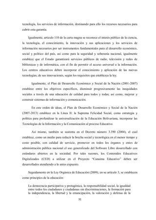 31
tecnología, los servicios de información, destinando para ello los recursos necesarios para
cubrir esta garantía.
Igualmente, articulo 110 de la carta magna se reconoce el interés público de la ciencia,
la tecnología, el conocimiento, la innovación y sus aplicaciones y los servicios de
información necesarios por ser instrumentos fundamentales para el desarrollo económico,
social y político del país, así como para la seguridad y soberanía nacional, igualmente
establece que el Estado garantizará servicios públicos de radio, televisión y redes de
bibliotecas y de informática, con el fin de permitir el acceso universal a la información.
Los centros educativos deben incorporar el conocimiento y aplicación de las nuevas
tecnologías, de sus innovaciones, según los requisitos que establezca la ley.
Igualmente, el Plan de Desarrollo Económico y Social de la Nación (2001-2007)
establece entre los objetivos específicos, disminuir progresivamente las inequidades
sociales a través de una educación de calidad para todos y todas; así como, mejorar y
construir sistemas de información y comunicación.
En este orden de ideas, el Plan de Desarrollo Económico y Social de la Nación
(2007-2013) establece en la Línea II: la Suprema Felicidad Social, como estrategia y
política para profundizar la universalización de la Educación Bolivariana, incorporar las
Tecnologías de la Información y la Comunicación al proceso Educativo.
Así mismo, también se sustenta en el Decreto número 3.390 (2004), el cual
establece, como un medio para reducir la brecha social y tecnológica en el menor tiempo y
costo posible, con calidad de servicio, promover en todos los órganos y entes de
administración pública nacional el uso generalizado del Software Libre desarrollado con
estándares abiertos en la sociedad. Por tales razones, los Contenidos Educativos
Digitalizados (CED) a utilizar en el Proyecto “Canaima Educativo” deben ser
desarrollados atendiendo a lo antes expuesto.
Seguidamente en la Ley Orgánica de Educación (2009), en su artículo 3, se establecen
como principios de la educación:
La democracia participativa y protagónica, la responsabilidad social, la igualdad
entre todos los ciudadanos y ciudadanas sin discriminaciones, la formación para
la independencia, la libertad y la emancipación, la valoración y defensa de la
 
