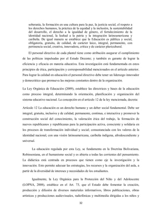 32
soberanía, la formación en una cultura para la paz, la justicia social, el respeto a
los derechos humanos, la práctica de la equidad y la inclusión, la sustentabilidad
del desarrollo, el derecho a la igualdad de género, el fortalecimiento de la
identidad nacional, la lealtad a la patria y la integración latinoamericana y
caribeña. De igual manera se establece que la Educación es pública y social,
obligatoria, gratuita, de calidad, de carácter laico, integral, permanente, con
pertinencia social, creativa, innovadora, crítica y de carácter pluricultural.
El personal directivo de cada plantel tiene como atribución asegurar el cumplimiento
de las políticas impulsadas por el Estado Docente; y también es garante de lograr la
eficiencia y eficacia en materia educativa. Esta investigación está fundamentada en estos
principios de ética, participación y corresponsabilidad mencionados en el artículo anterior.
Para lograr la calidad en educación el personal directivo debe tener un liderazgo innovador
y democrático que promueva las mejoras constantes dentro de la organización.
La Ley Orgánica de Educación (2009), establece las directrices y bases de la educación
como proceso integral, determinando la orientación, planificación y organización del
sistema educativo nacional. La concepción en el artículo 12 de la ley mencionada, decreta:
Artículo 12 La educación es un derecho humano y un deber social fundamental. Debe ser
integral, gratuita, inclusiva y de calidad, permanente, continua, e interactiva y promover la
construcción social del conocimiento, la valoración ética del trabajo, la formación de
nuevos republicanos y republicanas para la participación activa, consciente y solidaria en
los procesos de transformación individual y social; consustanciada con los valores de la
identidad nacional, con una visión latinoamericana, caribeña indígena, afrodescendiente y
universal.
La educación regulada por esta Ley, se fundamenta en la Doctrina Bolivariana,
Robinsoniana, en el humanismo social y es abierta a todas las corrientes del pensamiento.
La didáctica está centrada en procesos que tienen como eje la investigación y la
innovación. Esto permite adecuar las estrategias, los recursos y la organización del aula, a
partir de la diversidad de intereses y necesidades de los estudiantes.
Igualmente, la Ley Orgánica para la Protección del Niño y del Adolescente
(LOPNA, 2008), establece en el Art. 73, que el Estado debe fomentar la creación,
producción y difusión de diversos materiales informativos, libros publicaciones, obras
artísticas y producciones audiovisuales, radiofónicas y multimedia dirigidas a los niños y
 
