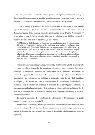 33
adolescentes, que sean de la más alta calidad, plurales y que promuevan los valores de paz,
democracia, libertad, tolerancia, igualdad entre las personas y sexos, así como el respeto a
sus padres, representantes o responsables y a su identidad nacional y cultural.
Así lo refiere, el Ministerio del Poder Popular para la Educación, el cual ha sido
importante dentro de la nueva educación implementada por el Gobierno Nacional
Bolivariano dentro de las aulas de clases. En concordancia con el Decreto Presidencial Nº
3390, sobre el uso de las tecnologías libres en la Administración Pública Nacional y
haciendo especial énfasis en su artículo 10, el cual indica:
“El Ministerio de Educación y Deportes, en coordinación con el Ministerio de
Ciencia y Tecnología, establecerá las políticas para incluir el software libre
desarrollado con Estándares Abiertos en los programas de educación básica y
diversificada”, que unido al uso de la Canaima, será una herramienta segura
dentro del sistema operativo, para cada uno de los usuarios de los planteles
educativos. El uso correcto del mismo garantizará la excelencia del contenido en
cada ambiente educativo, trasladando a una plataforma tecnológica avanzada y
atractiva para el estudiante.
Asimismo, Ley Orgánica de Ciencia, Tecnología e Innovación (2008), es un Decreto
Ley tiene por objeto desarrollar los principios orientadores que en materia de ciencia,
tecnología e innovación, establece la Constitución de la República Bolivariana de
Venezuela, organizar el Sistema Nacional de Ciencia, Tecnología e Innovación, definir los
lineamientos que orientarán las políticas y estrategias para la actividad científica,
tecnológica y de innovación, con la implantación de mecanismos institucionales y
operativos para la promoción, estímulo y fomento de la investigación científica, la
apropiación social del conocimiento y la transferencia e innovación tecnológica, a fin de
fomentar la capacidad para la generación, uso y circulación del conocimiento y de impulsar
el desarrollo nacional.
En materia específica de Tecnologías de Información y Comunicación se puede
resaltar lo establecido en el artículo 22:
El Ministerio de Ciencia y Tecnología coordinará las actividades del Estado que, en el
área de tecnologías de información, fueren programadas, asumirá competencias que en
materia de informática, ejercía la Oficina Central de Estadística e Informática, así como las
siguientes:
 