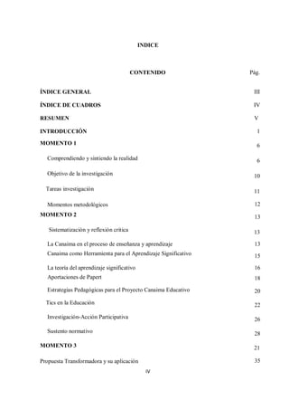 IV
INDICE
CONTENIDO Pág.
ÍNDICE GENERAL III
ÍNDICE DE CUADROS IV
RESUMEN V
INTRODUCCIÓN 1
MOMENTO 1 6
Comprendiendo y sintiendo la realidad 6
Objetivo de la investigación 10
Tareas investigación 11
Momentos metodológicos 12
MOMENTO 2 13
Sistematización y reflexión crítica 13
La Canaima en el proceso de enseñanza y aprendizaje 13
Canaima como Herramienta para el Aprendizaje Significativo 15
La teoría del aprendizaje significativo 16
Aportaciones de Papert 18
Estrategias Pedagógicas para el Proyecto Canaima Educativo 20
Tics en la Educación 22
Investigación-Acción Participativa 26
Sustento normativo 28
MOMENTO 3 21
Propuesta Transformadora y su aplicación 35
 