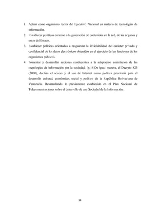 34
1. Actuar como organismo rector del Ejecutivo Nacional en materia de tecnologías de
información.
2. Establecer políticas en torno a la generación de contenidos en la red, de los órganos y
entes del Estado.
3. Establecer políticas orientadas a resguardar la inviolabilidad del carácter privado y
confidencial de los datos electrónicos obtenidos en el ejercicio de las funciones de los
organismos públicos.
4. Fomentar y desarrollar acciones conducentes a la adaptación asimilación de las
tecnologías de información por la sociedad. (p.14)De igual manera, el Decreto 825
(2000), declara el acceso y el uso de Internet como política prioritaria para el
desarrollo cultural, económico, social y político de la República Bolivariana de
Venezuela. Desarrollando lo previamente establecido en el Plan Nacional de
Telecomunicaciones sobre el desarrollo de una Sociedad de la Información.
 