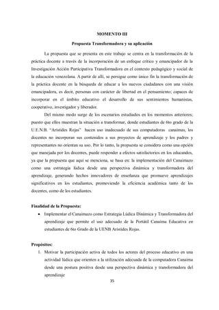 35
MOMENTO III
Propuesta Transformadora y su aplicación
La propuesta que se presenta en este trabajo se centra en la transformación de la
práctica docente a través de la incorporación de un enfoque crítico y emancipador de la
Investigación Acción Participativa Transformadora en el contexto pedagógico y social de
la educación venezolana. A partir de allí, se persigue como único fin la transformación de
la práctica docente en la búsqueda de educar a los nuevos ciudadanos con una visión
emancipadora, es decir, personas con carácter de libertad en el pensamiento; capaces de
incorporar en el ámbito educativo el desarrollo de sus sentimientos humanistas,
cooperativo, investigador y liberador.
Del mismo modo surge de los escenarios estudiados en los momentos anteriores;
puesto que ellos muestran la situación a transformar, donde estudiantes de 6to grado de la
U.E.N.B. “Arístides Rojas” hacen uso inadecuado de sus computadoras canaimas, los
docentes no incorporan sus contenidos a sus proyectos de aprendizaje y los padres y
representantes no orientan su uso. Por lo tanto, la propuesta se considera como una opción
que manejada por los docentes, puede responder a efectos satisfactorios en los educandos,
ya que la propuesta que aquí se menciona, se basa en: la implementación del Canaimazo
como una estrategia lúdica desde una perspectiva dinámica y transformadora del
aprendizaje, generando hechos innovadores de enseñanza que promueve aprendizajes
significativos en los estudiantes, promoviendo la eficiencia académica tanto de los
docentes, como de los estudiantes.
Finalidad de la Propuesta:
 Implementar el Canaimazo como Estrategia Lúdica Dinámica y Transformadora del
aprendizaje que permite el uso adecuado de la Portátil Canaima Educativa en
estudiantes de 6to Grado de la UENB Arístides Rojas.
Propósitos:
1. Motivar la participación activa de todos los actores del proceso educativo en una
actividad lúdica que orienten a la utilización adecuada de la computadora Canaima
desde una postura positiva desde una perspectiva dinámica y transformadora del
aprendizaje
 
