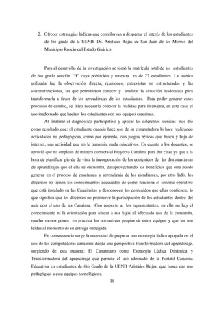 36
2. Ofrecer estrategias lúdicas que contribuyan a despertar el interés de los estudiantes
de 6to grado de la UENB. Dr. Arístides Rojas de San Juan de los Morros del
Municipio Roscio del Estado Guárico.
Para el desarrollo de la investigación se tomó la matrícula total de los estudiantes
de 6to grado sección “B” cuya población y muestra es de 27 estudiantes. La técnica
utilizada fue la observación directa, reuniones, entrevistas no estructuradas y las
sistematizaciones, las que permitieron conocer y analizar la situación inadecuada para
transformarla a favor de los aprendizajes de los estudiantes. Para poder generar estos
procesos de cambio, se hizo necesario conocer la realidad para intervenir, en este caso el
uso inadecuado que hacían los estudiantes con sus equipos canaimas.
Al finalizar el diagnóstico participativo y aplicar las diferentes técnicas nos dio
como resultado que: el estudiante cuando hace uso de su computadora lo hace realizando
actividades no pedagógicas, como por ejemplo, con juegos bélicos que busca y baja de
internet, una actividad que no le transmite nada educativos. En cuanto a los docentes, se
apreció que no emplean de manera correcta el Proyecto Canaima para dar clase ya que a la
hora de planificar pierde de vista la incorporación de los contenidos de las distintas áreas
de aprendizajes que el ella se encuentra, desaprovechando los beneficios que esta puede
generar en el proceso de enseñanza y aprendizaje de los estudiantes, por otro lado, los
docentes no tienen los conocimientos adecuados de cómo funciona el sistema operativo
que está instalado en las Canaimitas y desconocen los contenidos que ellas contienen, lo
que significa que los docentes no promueve la participación de los estudiantes dentro del
aula con el uso de las Canaima. Con respecto a los representantes, en ello no hay el
conocimiento ni la orientación para ubicar a sus hijos al adecuado uso de la canaimita,
mucho menos ponen en práctica las normativas propias de estos equipos y que les son
leídas al momento de su entrega entregada.
En consecuencia surge la necesidad de preparar una estrategia lúdica apoyada en el
uso de las computadoras canaimas desde una perspectiva transformadora del aprendizaje,
surgiendo de esta manera: El Canaimazo como Estrategia Lúdica Dinámica y
Transformadora del aprendizaje que permite el uso adecuado de la Portátil Canaima
Educativa en estudiantes de 6to Grado de la UENB Arístides Rojas, que busca dar uso
pedagógico a esto equipos tecnológicos.
 