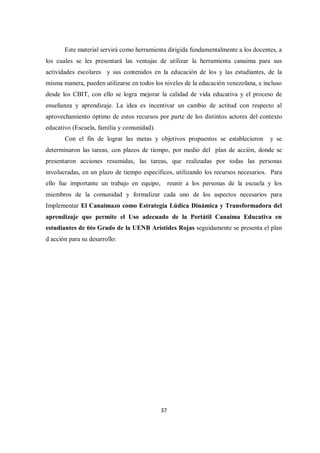 37
Este material servirá como herramienta dirigida fundamentalmente a los docentes, a
los cuales se les presentará las ventajas de utilizar la herramienta canaima para sus
actividades escolares y sus contenidos en la educación de los y las estudiantes, de la
misma manera, pueden utilizarse en todos los niveles de la educación venezolana, e incluso
desde los CBIT, con ello se logra mejorar la calidad de vida educativa y el proceso de
enseñanza y aprendizaje. La idea es incentivar un cambio de actitud con respecto al
aprovechamiento óptimo de estos recursos por parte de los distintos actores del contexto
educativo (Escuela, familia y comunidad).
Con el fin de lograr las metas y objetivos propuestos se establecieron y se
determinaron las tareas, con plazos de tiempo, por medio del plan de acción, donde se
presentaron acciones resumidas, las tareas, que realizadas por todas las personas
involucradas, en un plazo de tiempo específicos, utilizando los recursos necesarios. Para
ello fue importante un trabajo en equipo, reunir a los personas de la escuela y los
miembros de la comunidad y formalizar cada uno de los aspectos necesarios para
Implementar El Canaimazo como Estrategia Lúdica Dinámica y Transformadora del
aprendizaje que permite el Uso adecuado de la Portátil Canaima Educativa en
estudiantes de 6to Grado de la UENB Arístides Rojas seguidamente se presenta el plan
d acción para su desarrollo:
 