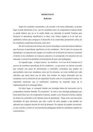 MOMENTO IV
Reflexión
Según los resultados encontrados y de acuerdo a las tareas planteadas, en primer
lugar se pudo determinar el uso que los estudiantes dan a la computadora Canaima donde
se puede deducir que no se le estaba dando uso adecuado la portátil Canaima para
favorecer el aprendizaje significativo, es decir, este valioso equipo se le da mal uso,
pudiéndose utilizar para enriquecer el desarrollo de la creatividad, pensamiento crítico de
los estudiantes cuando hacen lecturas, entre otros.
De allí la relevancia de utilizar este recurso tecnológico como herramienta didáctica
para favorecer el aprendizaje significativo en los estudiantes. Por lo tanto, los recursos de
aprendizaje y en especial estos equipos son creados con la intención de innovar y estimular
el interés en los estudiantes en el proceso educativo, le corresponde a los docentes dar uso
adecuado y convertir las portátiles en herramientas de gran valor pedagógico.
En segundo lugar, se logró conocer las fortalezas en el uso de la Canaima en el
proceso de enseñanza aprendizaje de los estudiantes, ya que posee un sistema avanzado
que contiene una gama de herramientas y contenidos curriculares que pueden ser
aprovechados tantos por estudiantes como por los docentes, así como también por cada
individuo que desee hacer uso de éstas. Son muchos los logros alcanzados por los
estudiantes con la utilización de tan importante recurso como lo es la portátil Canaima. Es
importante mencionar que el rendimiento académico ha mejorado luego de la
implementación de la estrategia lúdica.
En tercer lugar, se consiguió diseñar una estrategia lúdica de motivación con la
computadora Canaima llamado “El canaimazo”, la cual es una estrategia pedagógica que
busca darle buen uso a la computadora Canaima, aunado a esto fomenta la lectura, además
de utilizar los contenidos en las distintas áreas de aprendizaje. Surge como una innovación
tecnológica de gran relevancia, que sale a partir de estos equipos y que pueden ser
aplicados por cualquier docente de nivel de primaria. No requiere de grandes inversiones,
es muy sencillo y resulta ser una herramienta pedagógica donde los estudiantes amplían los
conocimientos.
 