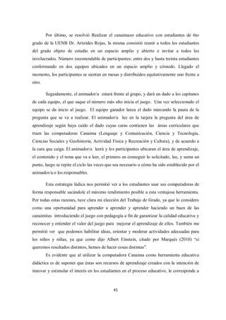 41
Por último, se resolvió Realizar el canaimazo educativo con estudiantes de 6to
grado de la UENB Dr. Arístides Rojas, la misma consistió reunir a todos los estudiantes
del grado objeto de estudio en un espacio amplio y abierto e invitar a todos los
involucrados. Número recomendable de participantes: entre dos y hasta treinta estudiantes
conformando en dos equipos ubicados en un espacio amplio y cómodo. Llegado el
momento, los participantes se sientan en mesas y distribuidos equitativamente uno frente a
otro.
Seguidamente, el animador/a estará frente al grupo, y dará un dado a los capitanes
de cada equipo, el que saque el número más alto inicia el juego. Una vez seleccionado el
equipo se da inicio al juego. El equipo ganador lanza el dado marcando la pauta de la
pregunta que se va a realizar. El animador/a lee en la tarjeta la pregunta del área de
aprendizaje según haya caído el dado cuyas caras contienen las áreas curriculares que
traen las computadoras Canaima (Lenguaje y Comunicación, Ciencia y Tecnología,
Ciencias Sociales y Geohistoria, Actividad Física y Recreación y Cultura), y de acuerdo a
la cara que caiga. El animador/a leerá y los participantes ubicaran el área de aprendizaje,
el contenido y el tema que va a leer, el primero en conseguir lo solicitado, lee, y suma un
punto, luego se repite el ciclo las veces que sea necesario o cómo ha sido establecido por el
animador/a o los responsables.
Esta estrategia lúdica nos permitió ver a los estudiantes usar sus computadoras de
forma responsable sacándole el máximo rendimiento posible a esta ventajosa herramienta.
Por todas estas razones, tuve clara mi elección del Trabajo de Grado, ya que lo considero
como una oportunidad para aprender a aprender y aprender haciendo un buen de las
canaimitas introduciendo el juego con pedagogía a fin de garantizar la calidad educativa y
reconocer y entender el valor del juego para mejorar el aprendizaje de ellos. También me
permitió ver que podemos habilitar ideas, orientar y moderar actividades adecuadas para
los niños y niñas, ya que como dijo Albert Einstein, citado por Marqués (2010) “si
queremos resultados distintos, hemos de hacer cosas distintas”.
Es evidente que al utilizar la computadora Canaima como herramienta educativa
didáctica es de suponer que éstas son recursos de aprendizaje creados con la intención de
innovar y estimular el interés en los estudiantes en el proceso educativo, le corresponde a
 