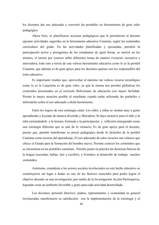 42
los docentes dar uso adecuado y convertir las portátiles en herramientas de gran valor
pedagógico.
Ahora bien, se planificaron acciones pedagógicas que le permitieran al docente
ejecutar actividades sugeridas en la herramienta educativa Canaima, según los contenidos
curriculares del grado. En las actividades planificadas y ejecutadas, permitió la
participación activa y protagónica de los estudiantes de igual forma, se motivó en los
mismos, el interés por conocer sobre diferentes temas de manera vivencial, recreativa e
innovadora, todo esto a través de una valiosa herramienta educativa como lo es la portátil
Canaima, que además es de gran apoyo para los docentes quienes son los responsables del
éxito educativo.
Es importante resaltar que, aprovechar al máximo tan valioso recurso tecnológico
como lo es la Canaimita es de gran valor, ya que la misma nos permite globalizar los
contenidos presentados en el currículo Bolivariano de educación con mayor facilidad.
Prestar la mayor atención posible al estudiante cuando están utilizando las portátiles e
informarles sobre el uso adecuado a dicha herramienta.
Entre los logros de esta estrategia están: Los niños y niñas se sienten muy a gusto
aprendiendo y leyendo de manera divertida y liberadora; Se hace atractivo para el niño y la
niña estimulándole a la lectura; Estimula a la participación y reflexión emergiendo como
una estrategia diferente que se sale de lo rutinario; Es de gran apoyo para el docente,
puesto que, permite transformar su praxis pedagógica desde la inclusión de la portátil
Canaima como recurso del aprendizaje; El uso adecuado de estos recursos tan valiosos que
ofrece el Estado para la formación del hombre nuevo; Permite conocer los contenidos que
se encuentran en las portátiles canaimas; Permite poner en práctica las destrezas básicas de
la lengua (escuchar, hablar, leer y escribir); y Fortalece el desarrollo de trabajar muchos
contenidos.
Asimismo, considerar a los actores sociales involucrados en este hecho educativo se
constituyeron sin lugar a dudas en uno de los factores esenciales para poder lograr el
objetivo deseado en una investigación; por medio de la Investigación Acción Participativa,
logrando crear un ambiente favorable y grato para cada actividad desarrollada.
Los docentes, personal directivo, padres, representantes y comunidad en general
involucradas manifestaron su satisfacción con la implementación de la estrategia y al
 