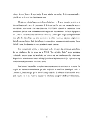 43
mismo tiempo llegar a la conclusión de que trabajar en equipo, de forma organizada y
planificada se alcanza los objetivos deseados.
Desde esta mirada la propuesta desarrollada fue y es de gran impacto, no solo en la
institución educativa y en la comunidad de la investigación, sino que transcendió a otras
instituciones educativas e incluso tutores de FUNDABIT quienes se encuentran en un
proceso de gestión del Canaimazo Educativo para ser incorporado a todos los equipos de
los CBIT de las instituciones educativas del estado Guárico para luego ser implementado,
para ello, los tecnólogos de esta institución le están haciendo algunas adaptaciones
digitales, entre ellas un dado digital que gira, además de las peguntas realizadas de forma
digital, lo que significa que su esencia pedagógica permanece.
Por consiguiente, utilizar el Canaimazo en los procesos de enseñanza aprendizaje
de los estudiantes de 6to grado de la UENB “Dr. Arístides Rojas” como estrategia
pedagógica aprovechando los beneficios que este ofrece trae muchas ventajas educativas.
Se puede decir que durante la aplicación y ejecución se logran aprendizajes significativos y
sobre todo se logra cambios en cuanto al uso.
Por lo tanto los cambios vertiginosos que consecuentemente se dan en la educación
exigen del docente transformador que esté dispuesto a desarrollar estrategias como el
Canaimazo, una estrategia que es motivadora y despierta el interés a los estudiantes donde
cada recurso con el que cuente la escuela y el estudiante sea aprovechado específicamente.
 