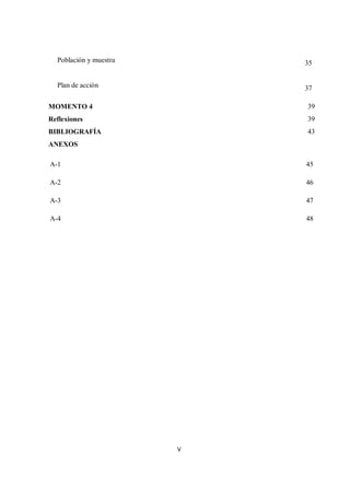 V
Población y muestra 35
Plan de acción 37
MOMENTO 4 39
Reflexiones 39
BIBLIOGRAFÍA 43
ANEXOS
A-1 45
A-2 46
A-3 47
A-4 48
 