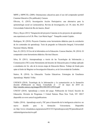 46
MPPE y MPPCTII, (2009). Orientaciones educativas para el uso del computador portátil
Canaima Educativo [No publicado]. Caracas
Oliveira, G. (2015). Investigación Acción Participativa: una alternativa para la
epistemología social en Latinoamérica. Revista de Investigación, vol. 39, núm. 86, 2015
Universidade Federal do Rio de Janeiro, Brasil
Pérez y Reyes (2011) “Integración del proyecto Canaima en los proyectos de aprendizaje
una experiencia en la E.B. Pbro. Luis María Sugre” Tinaquillo estado Cojedes.
Rodríguez, M. (2010). Proyecto Canaima como herramienta didáctica para la correlación
de los contenidos de aprendizaje. Tesis de pregrado en Educación Integral, Universidad
Nacional Abierta, Mérida
Saco, R. (2012). El Uso de la Informática en la Educación. Caracas.Sánchez, M. (2014). El
computador como herramienta didáctica. Revista Educere.
Silva, D. (2011). Autoaprendizaje a través de las Tecnologías de Información y
Comunicación (TIC) como Herramienta del docente de Educación para el trabajo aplicado
a estudiantes de 3er. año de la tercera etapa de Educación Básica. Trabajo de Grado para
optar al título de Magíster en Investigación Educativa, en la Universidad de Carabobo.
Suárez, R. (2014). La Educación. Teorías Educativas. Estrategias de Enseñanza
Aprendizaje. Madrid: Trillas
UNESCO (2014). Tecnología de la Información y la comunicación en la formación
docente [Publicación en línea]. Consultado el 17 de mayo de 2018 en:
http://unesdoc.unesco.org/images/0012/001295/129533s.pdf
UNICEF (2018). Aprendizaje a través del juego. Publicación de Unicef, Sección de
Educación, División de Programas 3 United Nations Plaza New York, NY 10017
disponible en www.unicef.org/publications
Valdés. (2014). Aprendizaje social y TIC para el desarrollo de la inteligencia colectiva: un
nuevo desafío para la formación Universitaria. Disponible
en: http://www.virtualeduca.org/ponencias2014/323/AprendizajesocialyTICparaeldesarroll
odelainteligenciacolectiva.pdf
 