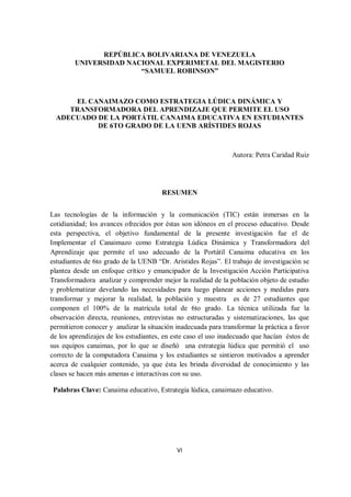 VI
REPÚBLICA BOLIVARIANA DE VENEZUELA
UNIVERSIDAD NACIONAL EXPERIMETAL DEL MAGISTERIO
“SAMUEL ROBINSON”
EL CANAIMAZO COMO ESTRATEGIA LÚDICA DINÁMICA Y
TRANSFORMADORA DEL APRENDIZAJE QUE PERMITE EL USO
ADECUADO DE LA PORTÁTIL CANAIMA EDUCATIVA EN ESTUDIANTES
DE 6TO GRADO DE LA UENB ARÍSTIDES ROJAS
Autora: Petra Caridad Ruiz
RESUMEN
Las tecnologías de la información y la comunicación (TIC) están inmersas en la
cotidianidad; los avances ofrecidos por éstas son idóneos en el proceso educativo. Desde
esta perspectiva, el objetivo fundamental de la presente investigación fue el de
Implementar el Canaimazo como Estrategia Lúdica Dinámica y Transformadora del
Aprendizaje que permite el uso adecuado de la Portátil Canaima educativa en los
estudiantes de 6to grado de la UENB “Dr. Arístides Rojas”. El trabajo de investigación se
plantea desde un enfoque crítico y emancipador de la Investigación Acción Participativa
Transformadora analizar y comprender mejor la realidad de la población objeto de estudio
y problematizar develando las necesidades para luego planear acciones y medidas para
transformar y mejorar la realidad, la población y muestra es de 27 estudiantes que
componen el 100% de la matrícula total de 6to grado. La técnica utilizada fue la
observación directa, reuniones, entrevistas no estructuradas y sistematizaciones, las que
permitieron conocer y analizar la situación inadecuada para transformar la práctica a favor
de los aprendizajes de los estudiantes, en este caso el uso inadecuado que hacían éstos de
sus equipos canaimas, por lo que se diseñó una estrategia lúdica que permitió el uso
correcto de la computadora Canaima y los estudiantes se sintieron motivados a aprender
acerca de cualquier contenido, ya que ésta les brinda diversidad de conocimiento y las
clases se hacen más amenas e interactivas con su uso.
Palabras Clave: Canaima educativo, Estrategia lúdica, canaimazo educativo.
 