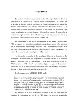 1
INTRODUCCIÓN
La constante transformación de nuestro mundo, dictadas por el ritmo acelerado de
la evolución de las Tecnologías de la Información y de la Comunicación (TIC), involucra a
la sociedad de diversas maneras, muchas de las cuales son imperceptibles ya que las
llevamos tan naturalmente como si fueran parte de nosotros. La revolución de las TIC se
distingue por colocar en el centro de su desarrollo al conocimiento y la información y por
buscar la aplicación de ese conocimiento e información a aparatos de generación de
conocimiento y procesamiento de la información y la comunicación, en un círculo de
retroalimentación acumulativo entre la innovación y sus usos.
La incorporación de las nuevas tecnologías de la información y comunicación
(TIC) ha supuesto para las instituciones educativas un profundo cambio en las relaciones
con los miembros de la comunidad que la sostiene y con la administración educativa de la
que depende. Las tecnologías así entendidas se hayan pedagógicamente incorporadas en el
proceso de aprendizaje, y tienen un lugar especial en el aula.
La integración pedagógica de las tecnologías difiere de la formación en las
tecnologías y se enmarca en una perspectiva de formación continua y de evolución
personal y profesional como un “saber aprender”. Por lo tanto, el mundo educativo actual
debe tener claro la utilidad de estos recursos tecnológicos en el proceso de enseñanza-
aprendizaje; este es un medio valioso que puede ser usado para incentivar al estudiante,
despertar en él una mayor motivación hacia el aprendizaje.
Desde esta perspectiva la UNESCO (2.014) señala:
“Los sistemas educativos de todo el mundo se enfrentan actualmente al desafío de
utilizar las nuevas tecnologías de la información y la comunicación (TIC) para
proveer a sus alumnos con las herramientas y conocimientos necesarios para el
siglo XXI. En 1998, el Informe Mundial sobre la Educación de la UNESCO…
describió el profundo impacto de las TIC en los métodos convencionales de
enseñanza y aprendizaje, augurando también la transformación del proceso de
enseñanza-aprendizaje y la forma en que docentes y alumnos acceden al
conocimiento y la información” (p. 14)
Lo expresado en el texto anterior hace referencia al reto que tiene el sistema
educativo de implementar el uso de las TIC manera de conseguir aprendizajes
 