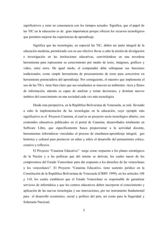 2
significativos y estar en consonancia con los tiempos actuales. Significa, que el papel de
las TIC en la educación es de gran importancia porque ofrecen los recursos tecnológicos
que permiten mejorar las experiencias de aprendizaje.
Significa que las tecnologías, en especial las TIC, deben ser parte integral de la
educación moderna, permitiendo con su uso efectivo llevar a cabo la misión de divulgación
e investigación en las instituciones educativas, convirtiéndose en una novedosa
herramienta para representar su conocimiento por medio de texto, imágenes, gráficos y
video, entre otros. De igual modo, el computador debe sobrepasar sus funciones
tradicionales, como simple herramienta de procesamiento de texto para convertirse en
herramienta potenciadora del aprendizaje. Por consiguiente, el maestro que implementa el
uso de las TICs tiene bien claro que sus estudiantes se mueven en ambientes ricos y llenos
de información, además es capaz de analizar y tomar decisiones, y dominar nuevos
ámbitos del conocimiento en una sociedad cada vez más tecnológica
Desde esta perspectiva, en la República Bolivariana de Venezuela, se está llevando
a cabo la implementación de las tecnologías en la educación, cuyo ejemplo más
significativo es el Proyecto Canaima, el cual es un proyecto socio tecnológico abierto, con
contenidos educativos publicados en el portal de Canaima, desarrollados totalmente en
Software Libre, que específicamente busca proporcionar a la actividad docente,
herramientas informáticas vinculadas al proceso de enseñanza-aprendizaje integral, geo
histórica y cultural para promover en niñas y niños el desarrollo del pensamiento crítico,
creativo y reflexivo.
El Proyecto “Canaima Educativo” surge como respuesta a los planes estratégicos
de la Nación y a las políticas que del mismo se derivan, los cuales nacen de los
compromisos del Estado Venezolano para dar respuesta a los derechos de las venezolanas
y los venezolanos”. El Proyecto “Canaima Educativo, tiene sustento jurídico en la
Constitución de la República Bolivariana de Venezuela (CRBV 1999), en los artículos 108
y 110, los cuales establecen que el Estado Venezolano es responsable de garantizar
servicios de informática y que los centros educativos deben incorporar el conocimiento y
aplicación de las nuevas tecnologías y sus innovaciones, por ser instrumento fundamental
para el desarrollo económico, social y político del país, así como para la Seguridad y
Soberanía Nacional.
 