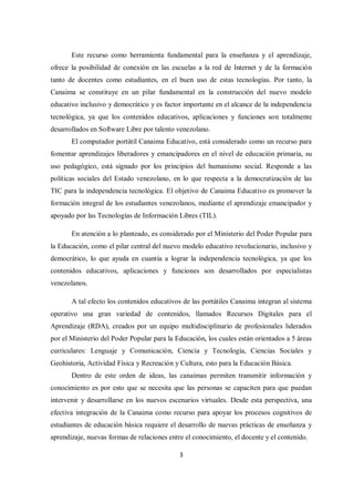 3
Este recurso como herramienta fundamental para la enseñanza y el aprendizaje,
ofrece la posibilidad de conexión en las escuelas a la red de Internet y de la formación
tanto de docentes como estudiantes, en el buen uso de estas tecnologías. Por tanto, la
Canaima se constituye en un pilar fundamental en la construcción del nuevo modelo
educativo inclusivo y democrático y es factor importante en el alcance de la independencia
tecnológica, ya que los contenidos educativos, aplicaciones y funciones son totalmente
desarrollados en Software Libre por talento venezolano.
El computador portátil Canaima Educativo, está considerado como un recurso para
fomentar aprendizajes liberadores y emancipadores en el nivel de educación primaria, su
uso pedagógico, está signado por los principios del humanismo social. Responde a las
políticas sociales del Estado venezolano, en lo que respecta a la democratización de las
TIC para la independencia tecnológica. El objetivo de Canaima Educativo es promover la
formación integral de los estudiantes venezolanos, mediante el aprendizaje emancipador y
apoyado por las Tecnologías de Información Libres (TIL).
En atención a lo planteado, es considerado por el Ministerio del Poder Popular para
la Educación, como el pilar central del nuevo modelo educativo revolucionario, inclusivo y
democrático, lo que ayuda en cuantía a lograr la independencia tecnológica, ya que los
contenidos educativos, aplicaciones y funciones son desarrollados por especialistas
venezolanos.
A tal efecto los contenidos educativos de las portátiles Canaima integran al sistema
operativo una gran variedad de contenidos, llamados Recursos Digitales para el
Aprendizaje (RDA), creados por un equipo multidisciplinario de profesionales liderados
por el Ministerio del Poder Popular para la Educación, los cuales están orientados a 5 áreas
curriculares: Lenguaje y Comunicación, Ciencia y Tecnología, Ciencias Sociales y
Geohistoria, Actividad Física y Recreación y Cultura, esto para la Educación Básica.
Dentro de este orden de ideas, las canaimas permiten transmitir información y
conocimiento es por esto que se necesita que las personas se capaciten para que puedan
intervenir y desarrollarse en los nuevos escenarios virtuales. Desde esta perspectiva, una
efectiva integración de la Canaima como recurso para apoyar los procesos cognitivos de
estudiantes de educación básica requiere el desarrollo de nuevas prácticas de enseñanza y
aprendizaje, nuevas formas de relaciones entre el conocimiento, el docente y el contenido.
 