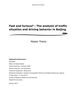 Fast and furious? - The analysis of traffic
situation and driving behavior in Beijing
Master Thesis
Aleksandra Dubanowicz
I6021903
Master of Global Health
Thesis Supervisor: Thomas Krafft
Second examiner: Jan Ramaekers
Institution Supervisor: Wang Wuyi
Placement Institution: Institute of Geographic Sciences and Natural Resources, Beijing
5th
May 2014 – 5th
July 2014
Faculty of Medicine Health and Life Sciences
Maastricht University
August, 2014
Maastricht University
 